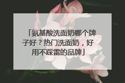 氨基酸洗面奶哪个牌子好？热门洗面奶，好用不踩雷的品牌