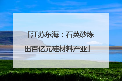 江苏东海：石英砂炼出百亿元硅材料产业
