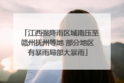 江西强降雨区域南压至赣州抚州等地 部分地区有暴雨局部大暴雨
