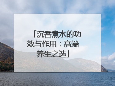 沉香煮水的功效与作用：高端养生之选