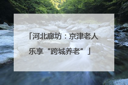 河北廊坊：京津老人乐享“跨城养老”