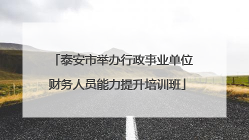 泰安市举办行政事业单位财务人员能力提升培训班