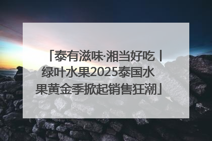 泰有滋味·湘当好吃丨绿叶水果2025泰国水果黄金季掀起销售狂潮