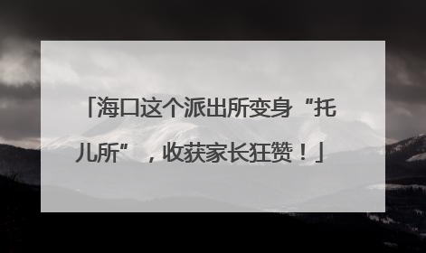 海口这个派出所变身“托儿所”，收获家长狂赞！