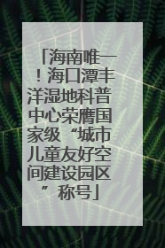 海南唯一！海口潭丰洋湿地科普中心荣膺国家级“城市儿童友好空间建设园区”称号