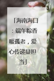 海南海口：端午粽香暖孤老，爱心传递显担当