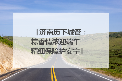 济南历下城管：粽香情浓迎端午 精细保障护安宁