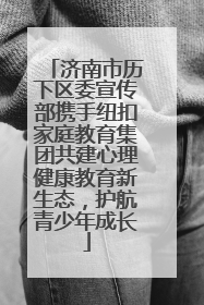 济南市历下区委宣传部携手纽扣家庭教育集团共建心理健康教育新生态，护航青少年成长