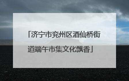 济宁市兖州区酒仙桥街道端午市集文化飘香