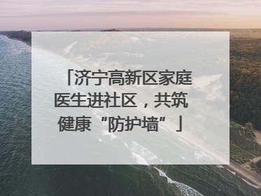 济宁高新区家庭医生进社区，共筑健康“防护墙”