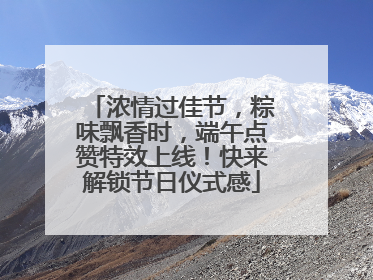 浓情过佳节，粽味飘香时，端午点赞特效上线！快来解锁节日仪式感