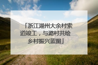 浙江湖州大余村索道竣工，与潞村共绘乡村振兴蓝图