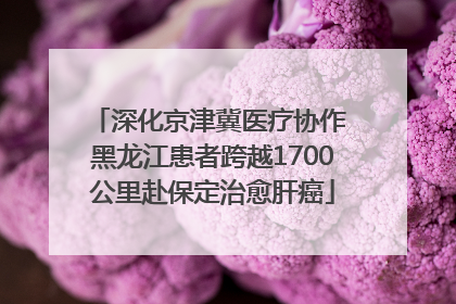 深化京津冀医疗协作 黑龙江患者跨越1700公里赴保定治愈肝癌