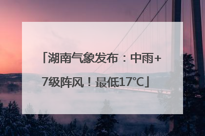 湖南气象发布：中雨+7级阵风！最低17℃