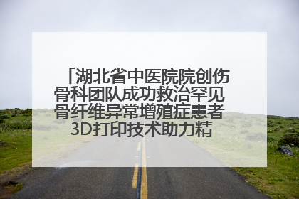 湖北省中医院院创伤骨科团队成功救治罕见骨纤维异常增殖症患者 3D打印技术助力精准矫形手术