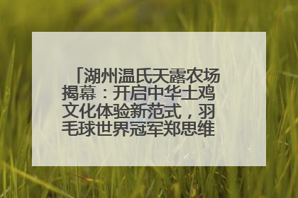 湖州温氏天露农场揭幕：开启中华土鸡文化体验新范式，羽毛球世界冠军郑思维助力品牌兴农