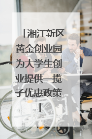 湘江新区黄金创业园为大学生创业提供一揽子优惠政策