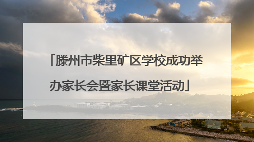 滕州市柴里矿区学校成功举办家长会暨家长课堂活动