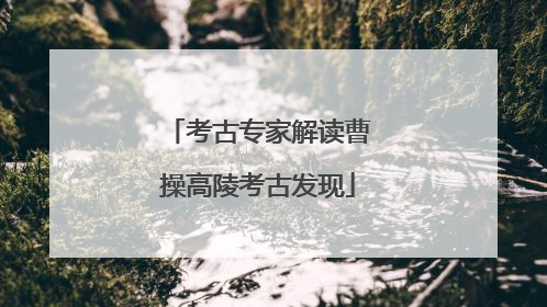 考古专家解读曹操高陵考古发现