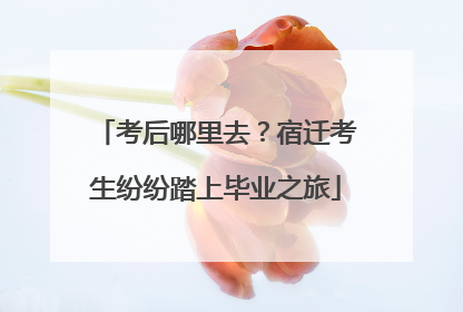 考后哪里去？宿迁考生纷纷踏上毕业之旅