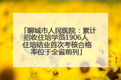 聊城市人民医院：累计招收住培学员1906人 住培结业首次考核合格率位于全省前列