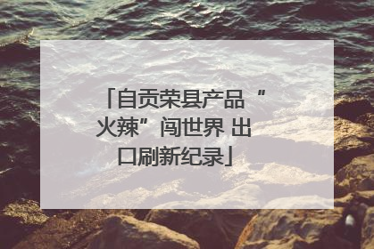 自贡荣县产品“火辣”闯世界 出口刷新纪录