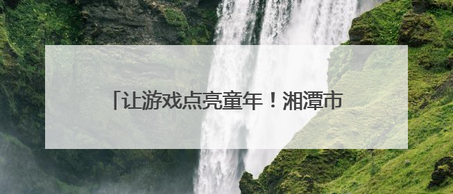 让游戏点亮童年！湘潭市岳塘区幼儿园游戏活动助推学前教育高质量发展