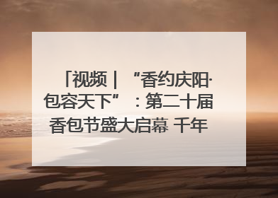 视频｜“香约庆阳·包容天下”：第二十届香包节盛大启幕 千年非遗香飘世界