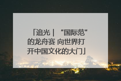 追光｜“国际范”的龙舟赛 向世界打开中国文化的大门