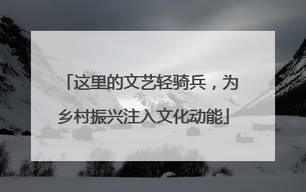 这里的文艺轻骑兵，为乡村振兴注入文化动能