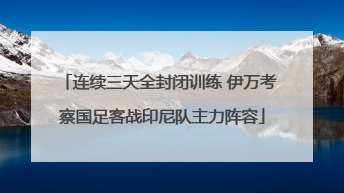连续三天全封闭训练 伊万考察国足客战印尼队主力阵容