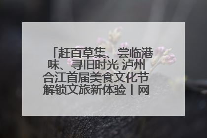 赶百草集、尝临港味、寻旧时光 泸州合江首届美食文化节解锁文旅新体验丨网络中国节·端午