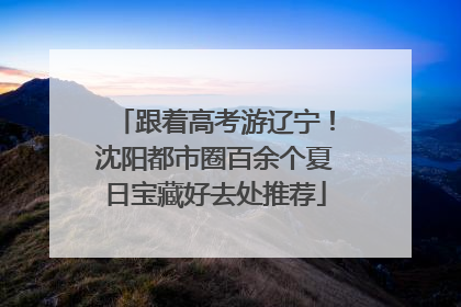 跟着高考游辽宁！沈阳都市圈百余个夏日宝藏好去处推荐