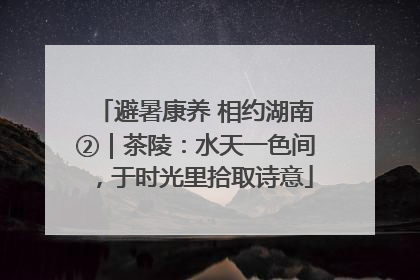 避暑康养 相约湖南②｜茶陵：水天一色间，于时光里拾取诗意