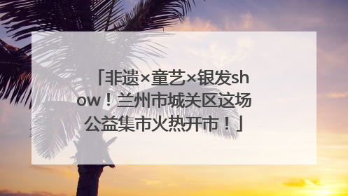 非遗×童艺×银发show！兰州市城关区这场公益集市火热开市！