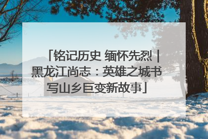 铭记历史 缅怀先烈｜黑龙江尚志：英雄之城书写山乡巨变新故事