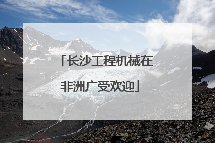 长沙工程机械在非洲广受欢迎