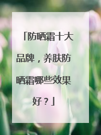 防晒霜十大品牌，养肤防晒霜哪些效果好？