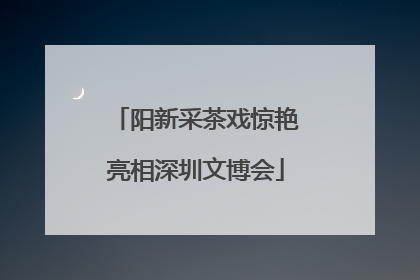阳新采茶戏惊艳亮相深圳文博会
