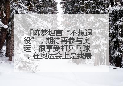 陈梦坦言“不想退役”，期待再参与奥运：很享受打乒乓球，在奥运会上是我最幸福的时候