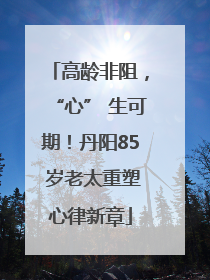 高龄非阻，“心” 生可期！丹阳85 岁老太重塑心律新章