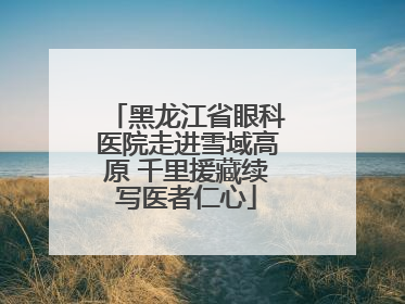 黑龙江省眼科医院走进雪域高原 千里援藏续写医者仁心