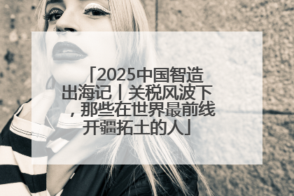 2025中国智造出海记丨关税风波下，那些在世界最前线开疆拓土的人