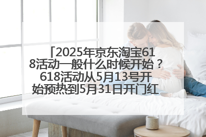 2025年京东淘宝618活动一般什么时候开始？618活动从5月13号开始预热到5月31日开门红6月20号正式结束
