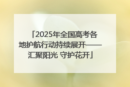 2025年全国高考各地护航行动持续展开——汇聚阳光 守护花开