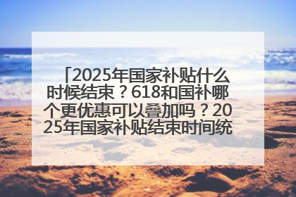2025年国家补贴什么时候结束？618和国补哪个更优惠可以叠加吗？2025年国家补贴结束时间统一为12月31日