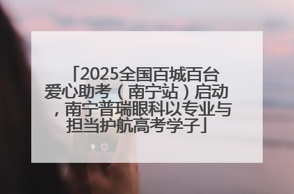 2025全国百城百台爱心助考（南宁站）启动，南宁普瑞眼科以专业与担当护航高考学子
