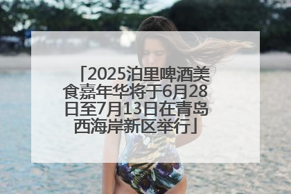 2025泊里啤酒美食嘉年华将于6月28日至7月13日在青岛西海岸新区举行