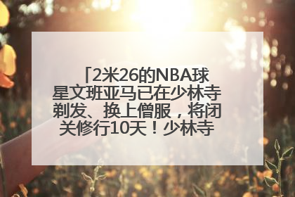 2米26的NBA球星文班亚马已在少林寺剃发、换上僧服，将闭关修行10天！少林寺回应：人在寺里