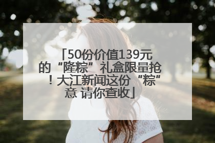 50份价值139元的“隆粽”礼盒限量抢！大江新闻这份“粽”意 请你查收